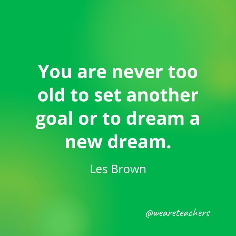 You are never too old to set another goal or to dream a new dream. —Les Brown