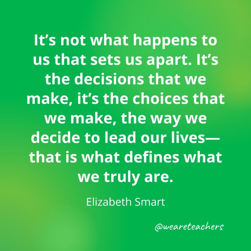 “It’s not what happens to us that sets us apart. It’s the decisions that we make, it’s the choices that we make, the way we decide to lead our lives—that is what defines what we truly are." —Elizabeth Smart