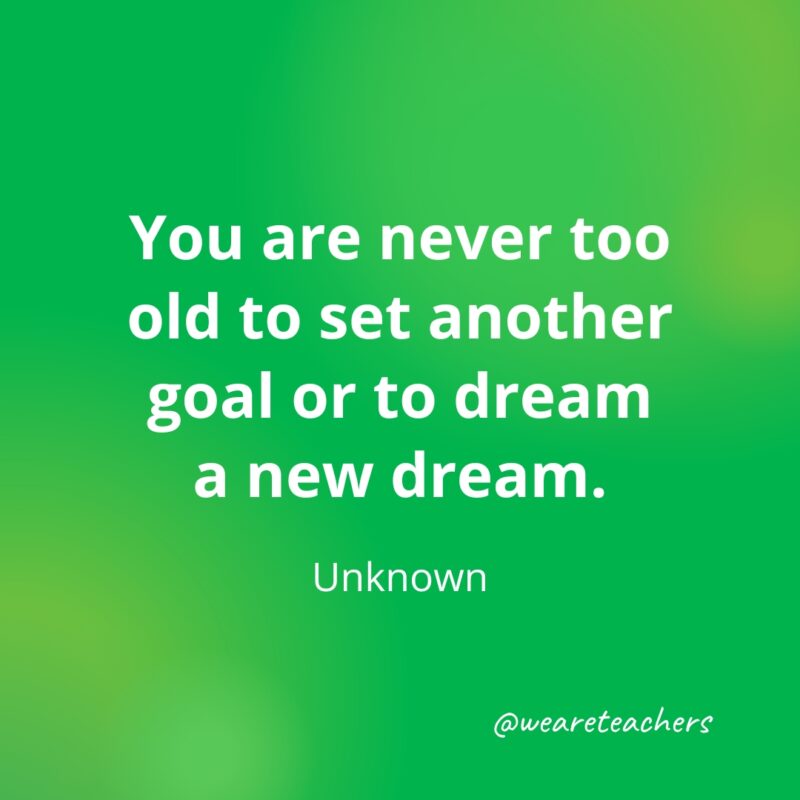 You are never too old to set another goal or to dream a new dream. —Unknown