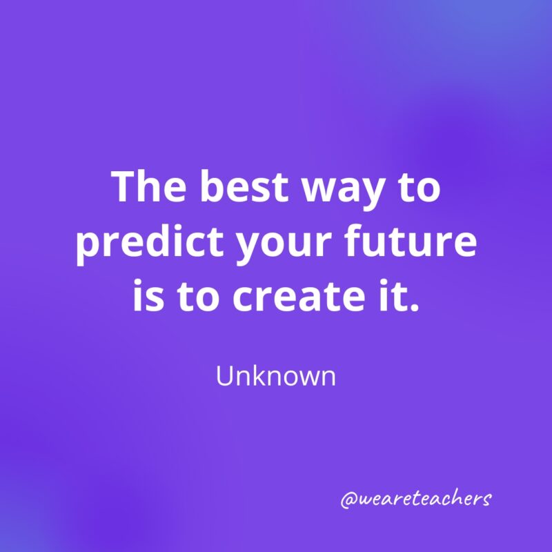 The best way to predict your future is to create it. —Unknown