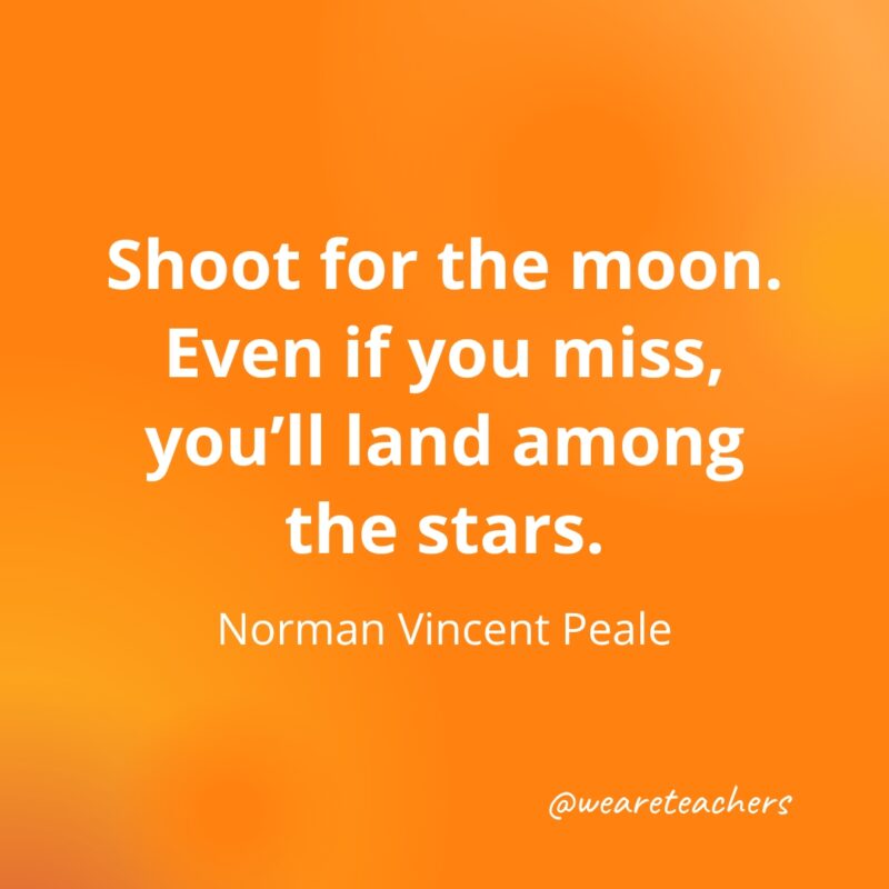 Shoot for the moon. Even if you miss, you’ll land among the stars. —Norman Vincent Peale