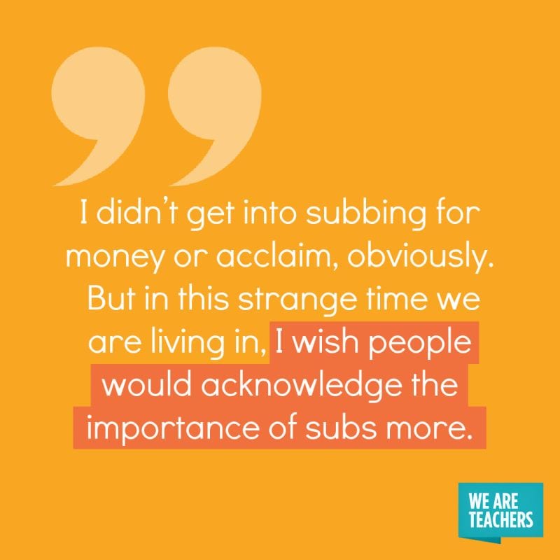 I didn’t get into subbing for money or acclaim, obviously. But in this strange time we are living in, I wish people would acknowledge the importance of subs more.