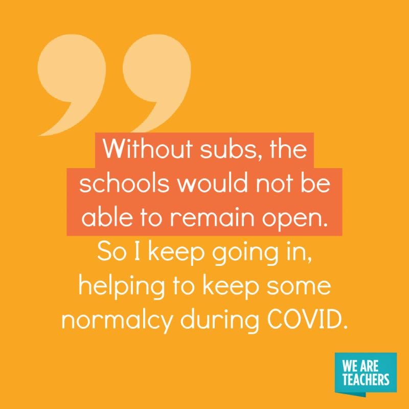 Without subs, the schools would not be able to remain open. So I keep going in, helping to keep some normalcy during COVID.