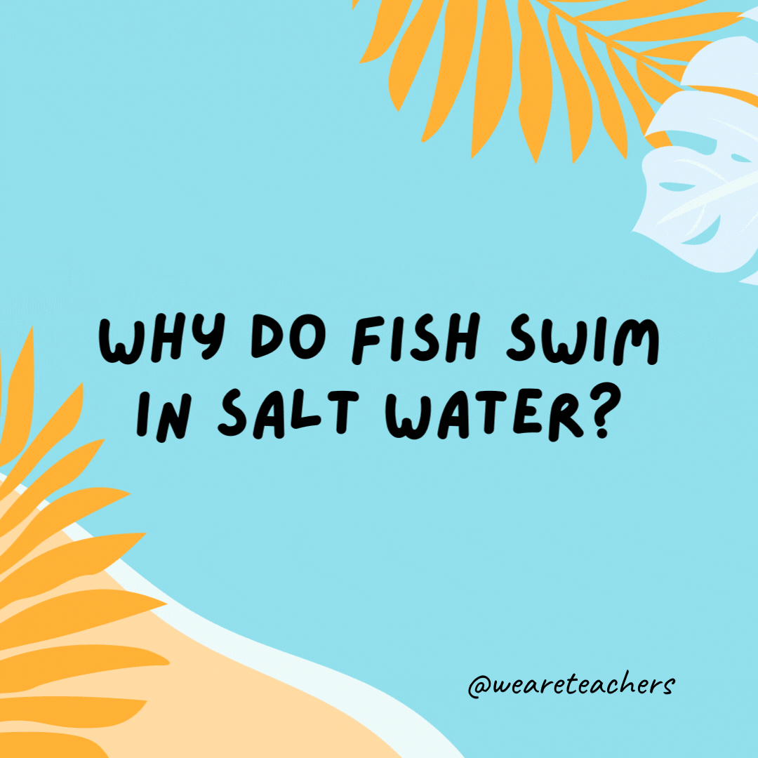 Why do fish swim in salt water? Because pepper water would make them sneeze.