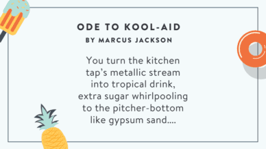 Ode To Kool-Aid by Marcus Jackson...You turn the kitchen tap's metallic stream into tropical drink, extra sugar whirlpooling to the pitcher-bottom like gypsum sand...