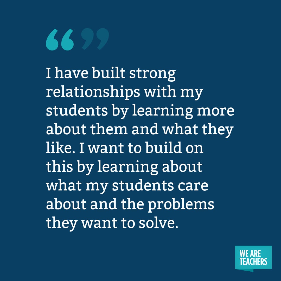 I have built strong relationships with my students by learning more about them and what they like. I want to build on this by learning about what my students care about and the problems they want to solve.