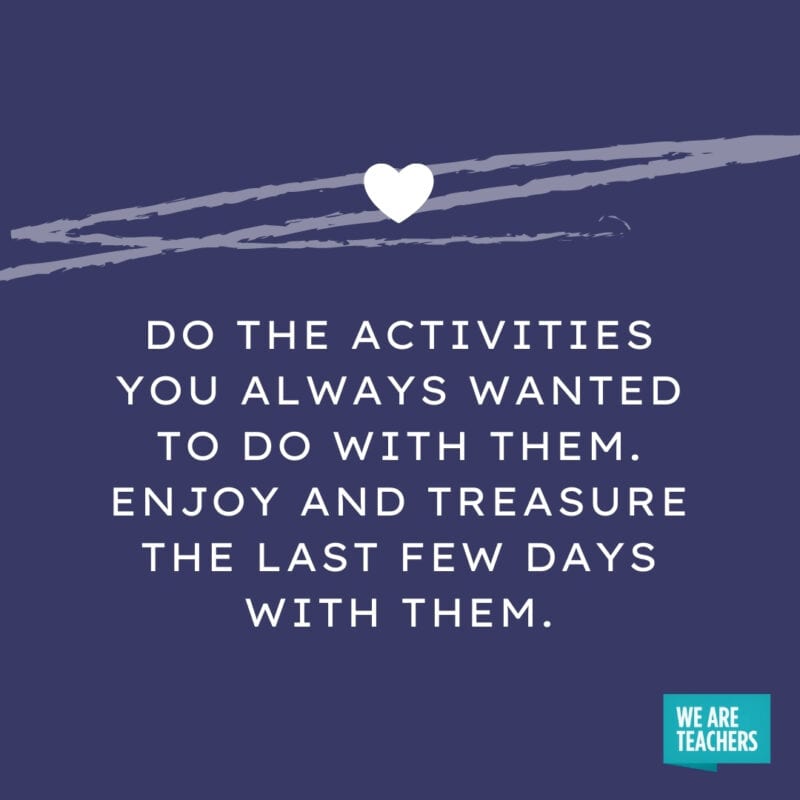 Do the activities you always wanted to do with them. Enjoy and treasure the last few days with them.