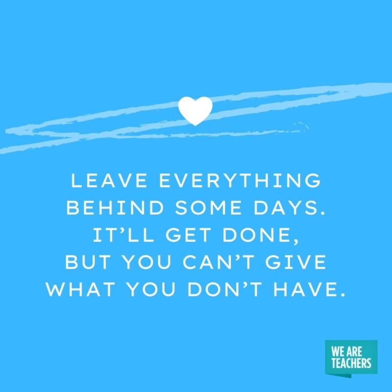 Leave everything behind some days. It’ll get done, but you can’t give what you don’t have.