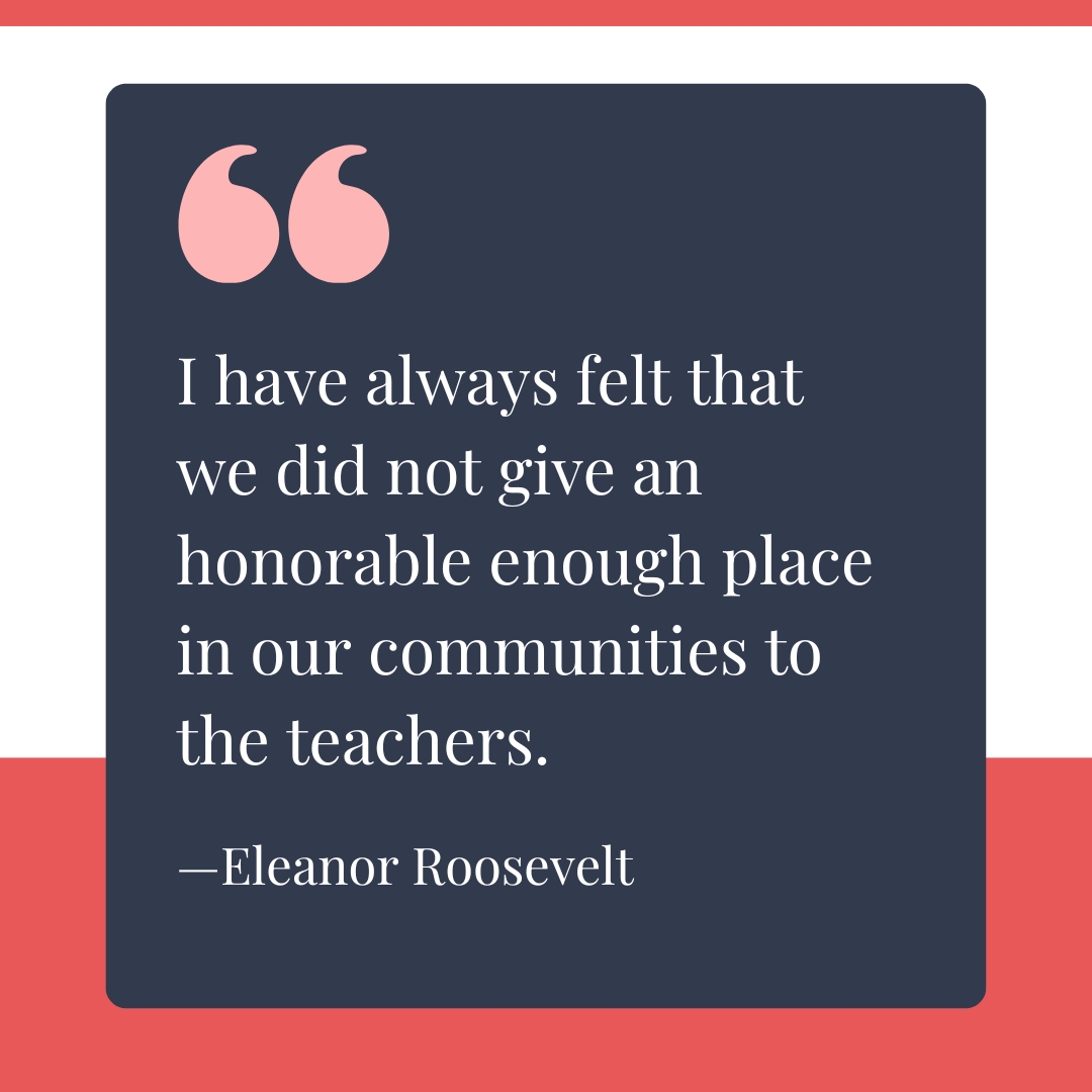 "I have always felt that we did not give an honorable enough place in our communities to the teachers." —Eleanor Roosevelt