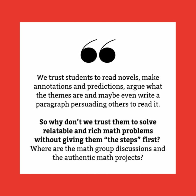 We trust students to read novels, make annotations and predictions, argue what the themes are and maybe even write a paragraph persuading others to read it. So why don’t we trust them to solve relatable and rich math problems without giving them “the steps” first? Where are the math group discussions and the authentic math projects?