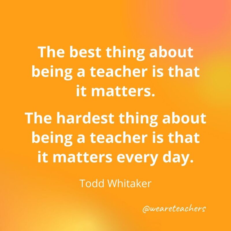 The best thing about being a teacher is that it matters. – Todd Whitaker