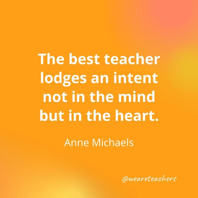 The best teacher lodges an intent not in the mind but in the heart. – Anne Michaels