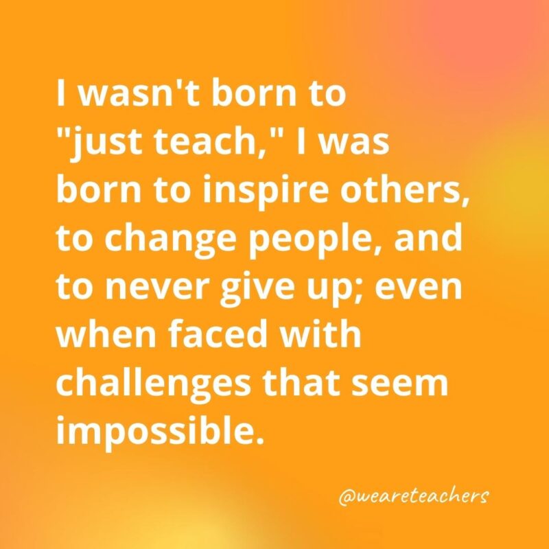Teacher quotes - I wasn't born to "just teach," I was born to inspire others, to change people, and to never give up; even when faced with challenges that seem impossible.