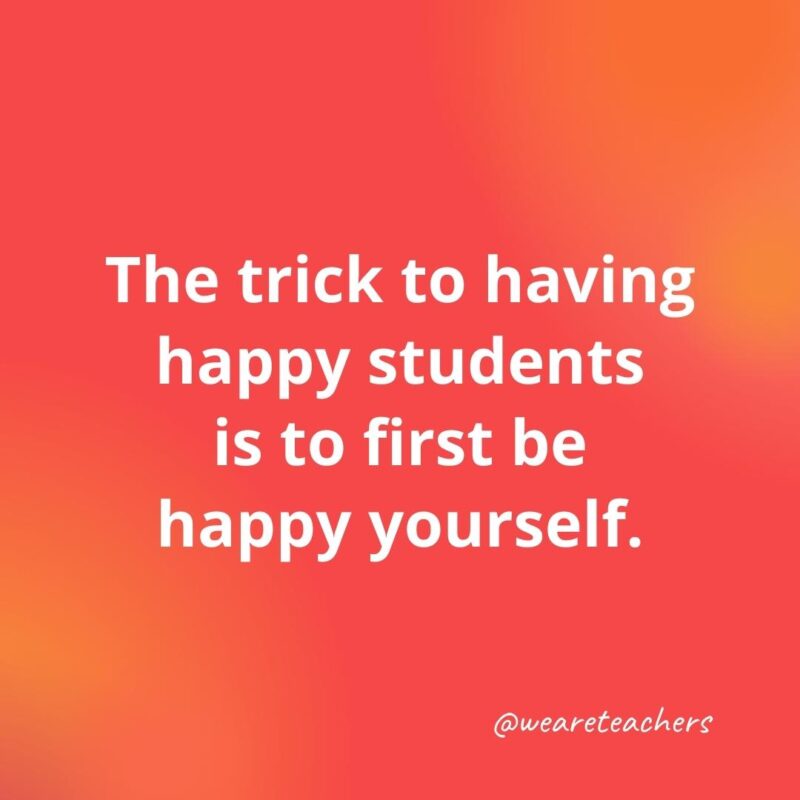 The trick to having happy students is to first be happy yourself.