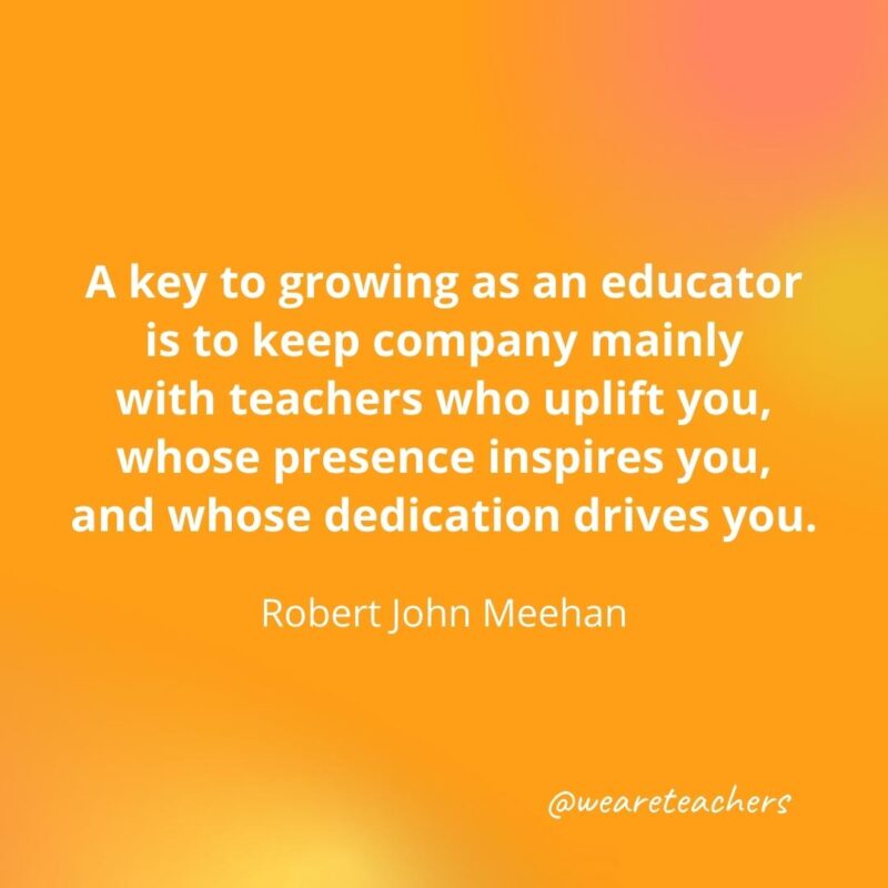 Keep company mainly with teachers who uplift you. – Robert John Meehan