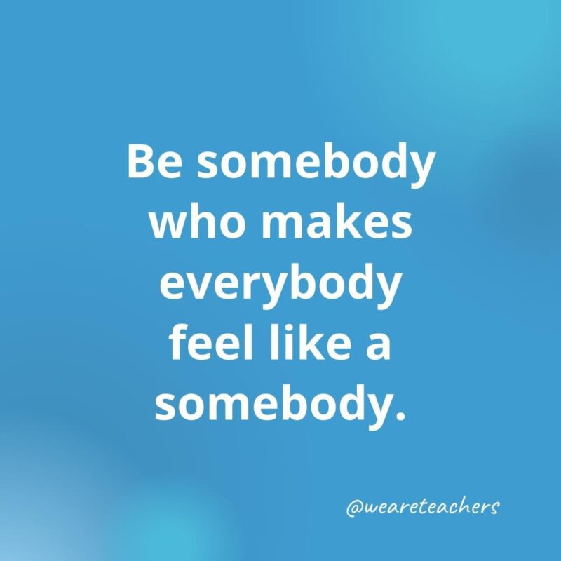 Be somebody who makes everybody feel like a somebody.