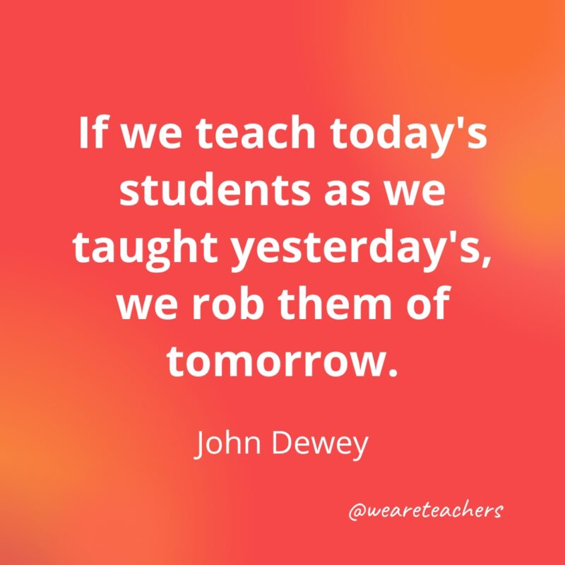 If we teach today's students as we taught yesterday's, we rob them of tomorrow.
