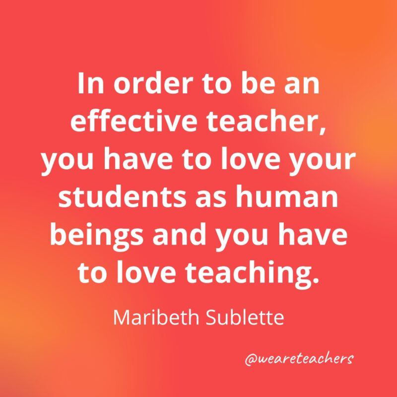 In order to be an effective teacher, you have to love your students as human beings and you have to love teaching.