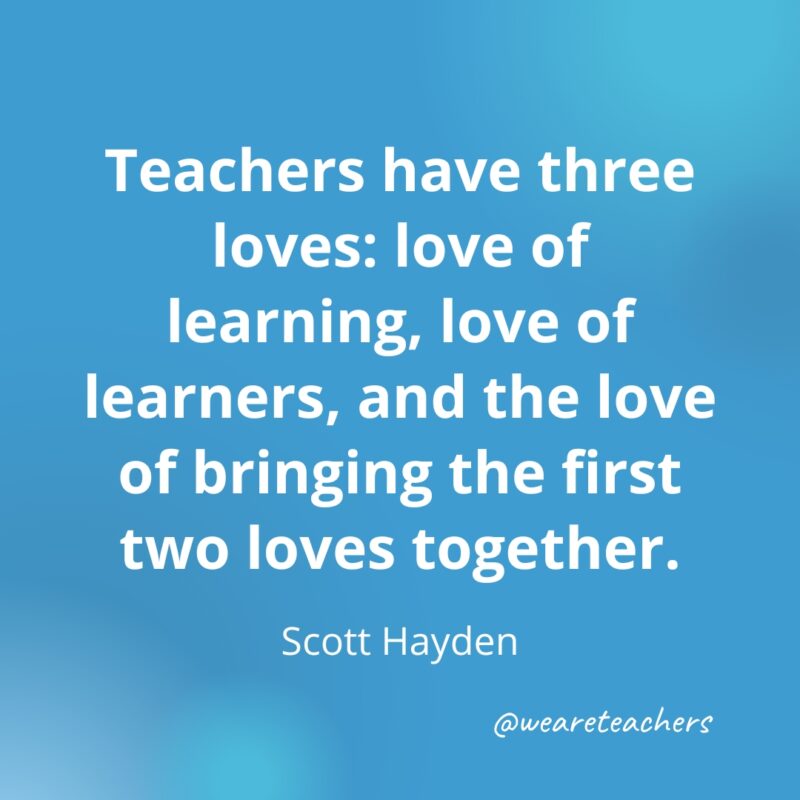 Teachers have three loves: love of learning, love of learners, and the love of bringing the first two loves together.