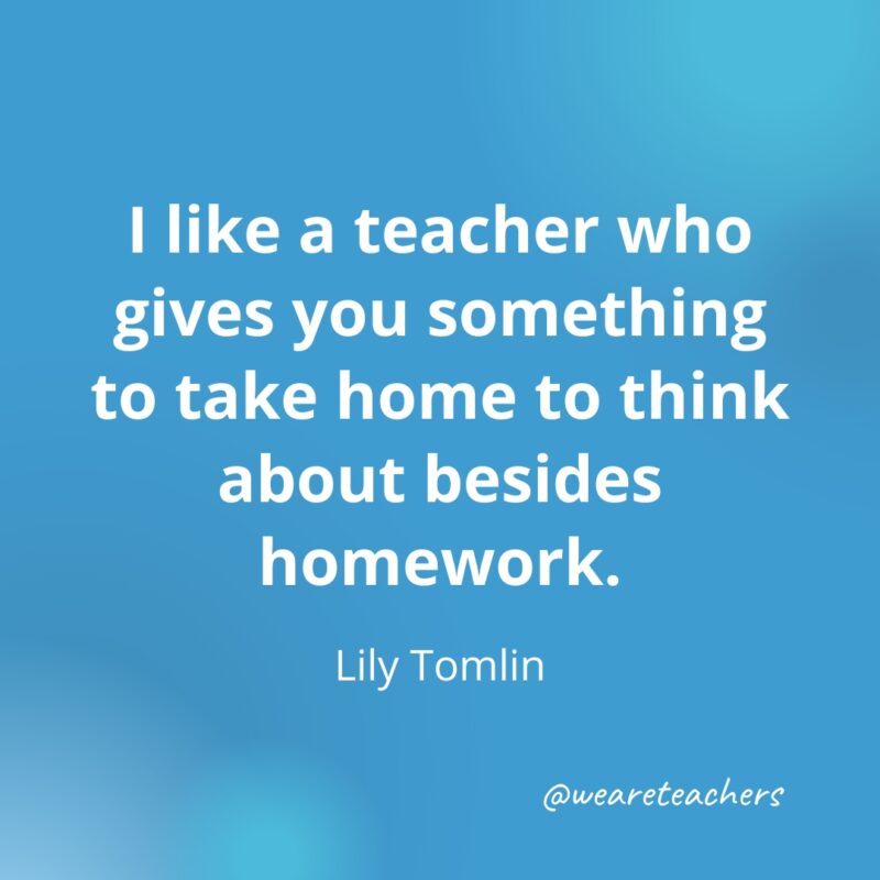 I like a teacher who gives you something to take home to think about besides homework. – Lily Tomlin