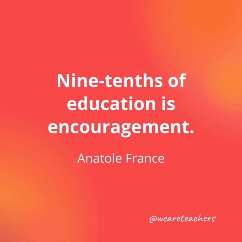 Nine-tenths of education is encouragement. – Anatole France