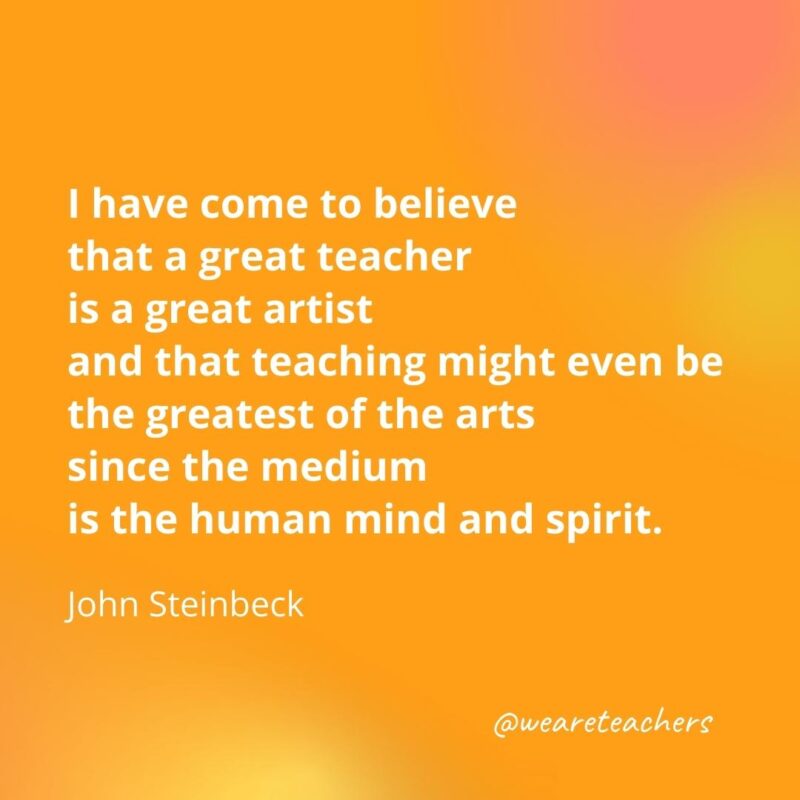 I have come to believe that a great teacher is a great artist and that teaching might even be the greatest of the arts since the medium is the human mind and spirit.