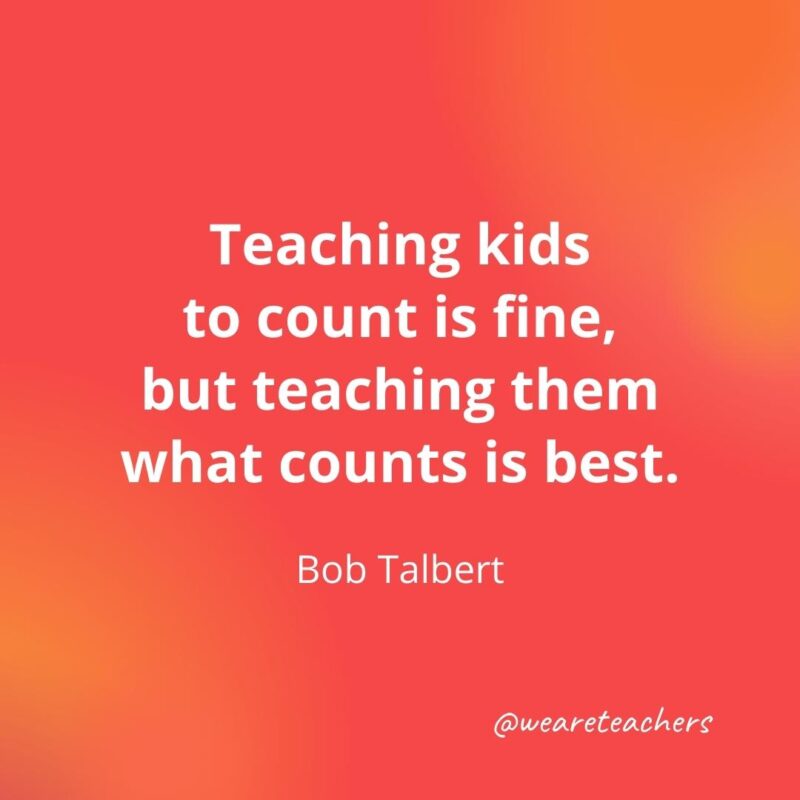 Teaching kids to count is fine, but teaching them what counts is best. – Bob Talbert