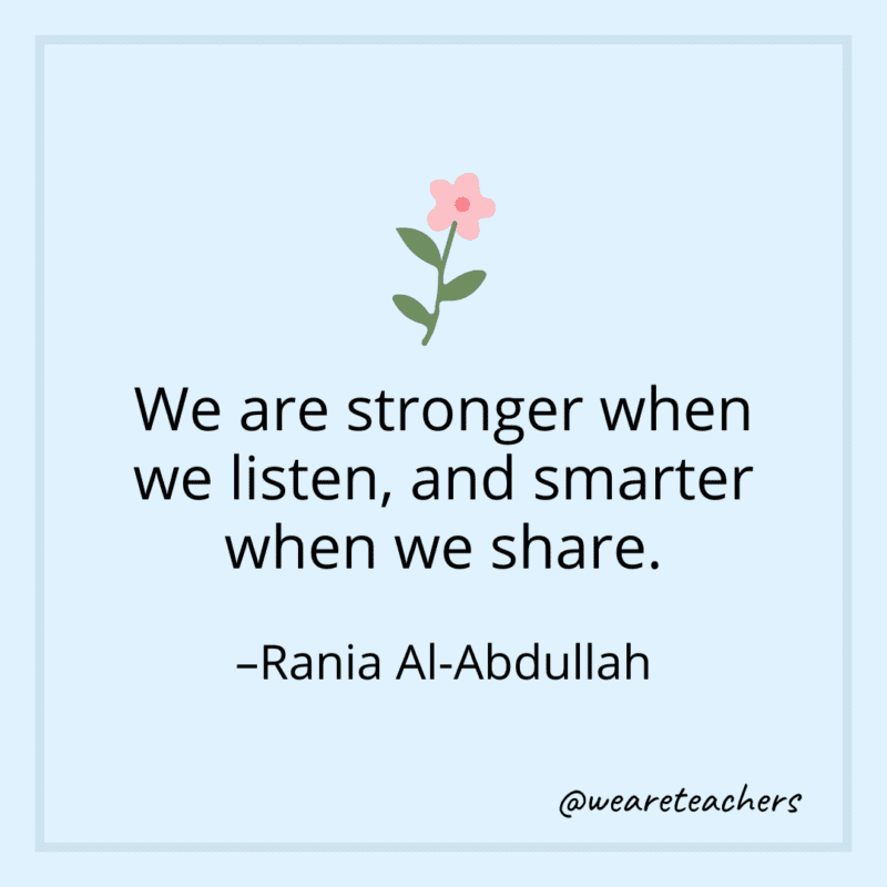 We are stronger when we listen, and smarter when we share. - Rania Al-Abdullah