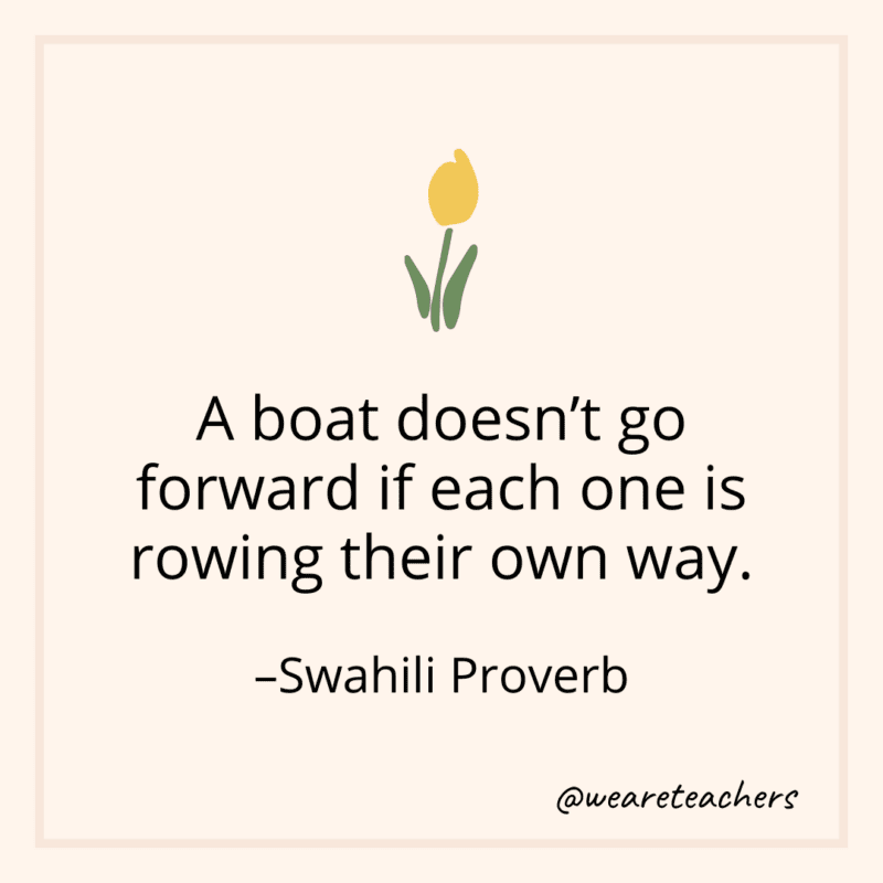 A boat doesn't go forward if each one is rowing their own way. - Swahili Proverb