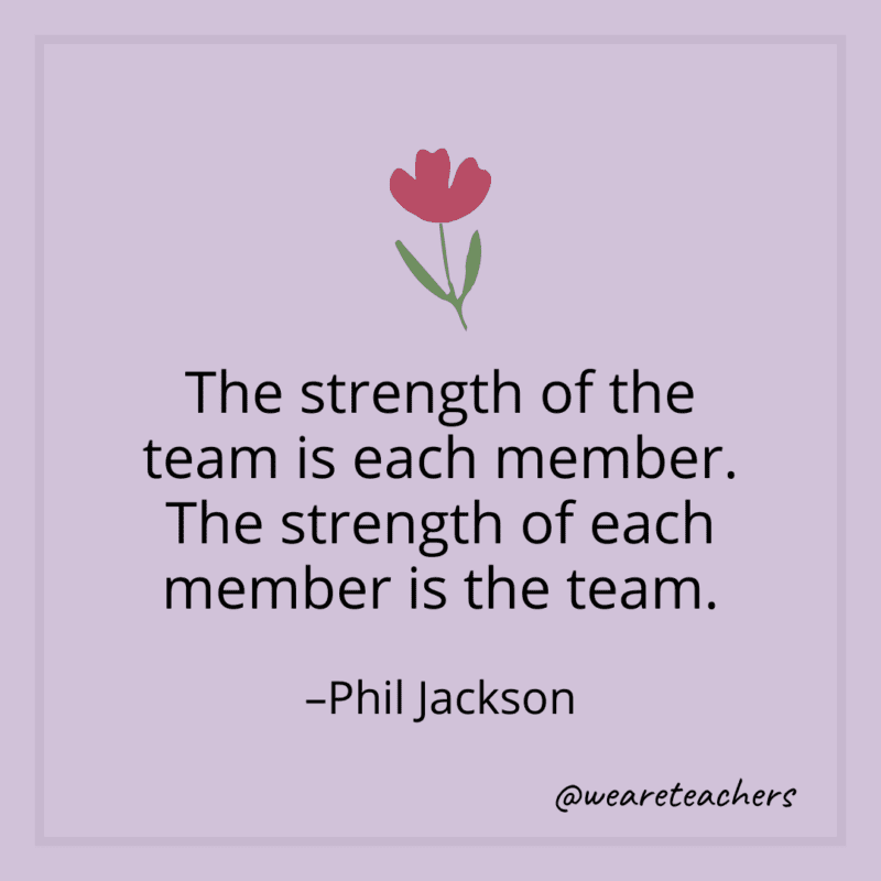 The strength of the team is each member. The strength of each member is the team. - Phil Jackson
