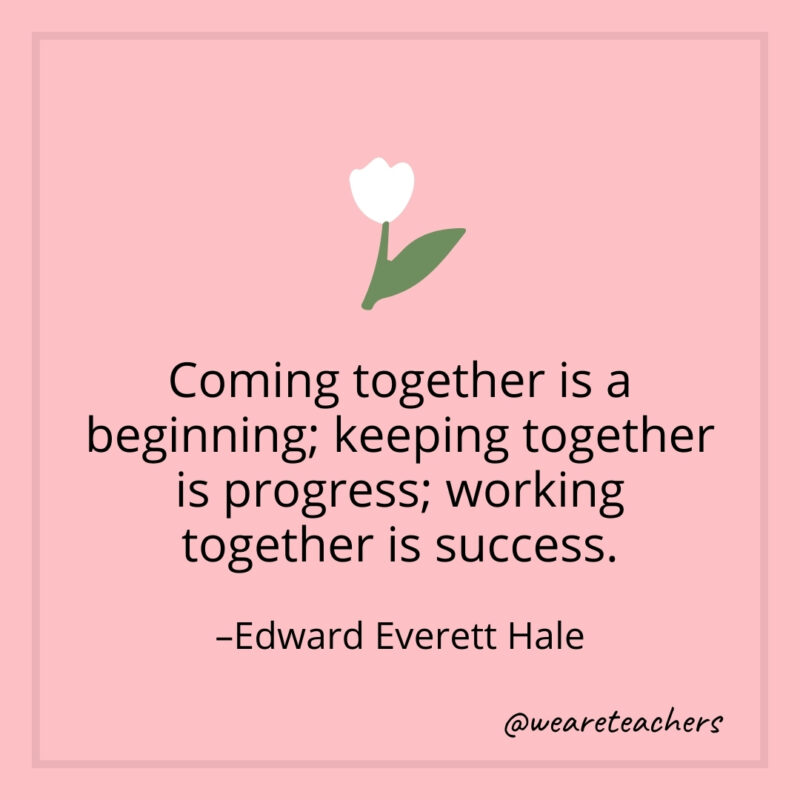 Coming together is a beginning; keeping together is progress; working together is success. – Edward Everett Hale