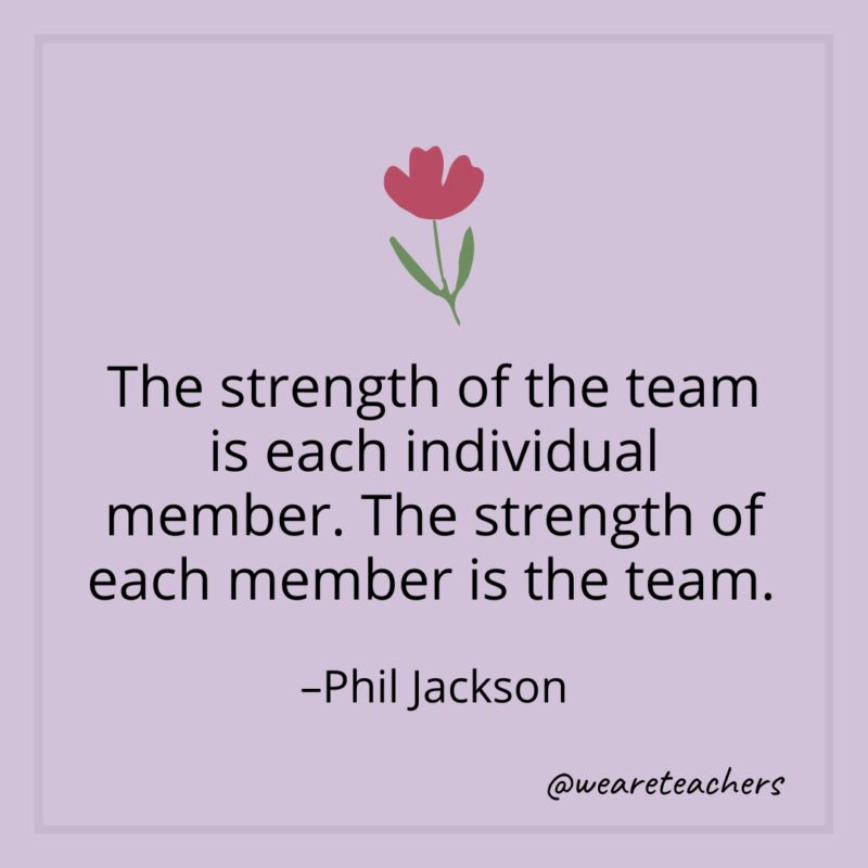 The strength of the team is each individual member. The strength of each member is the team. – Phil Jackson