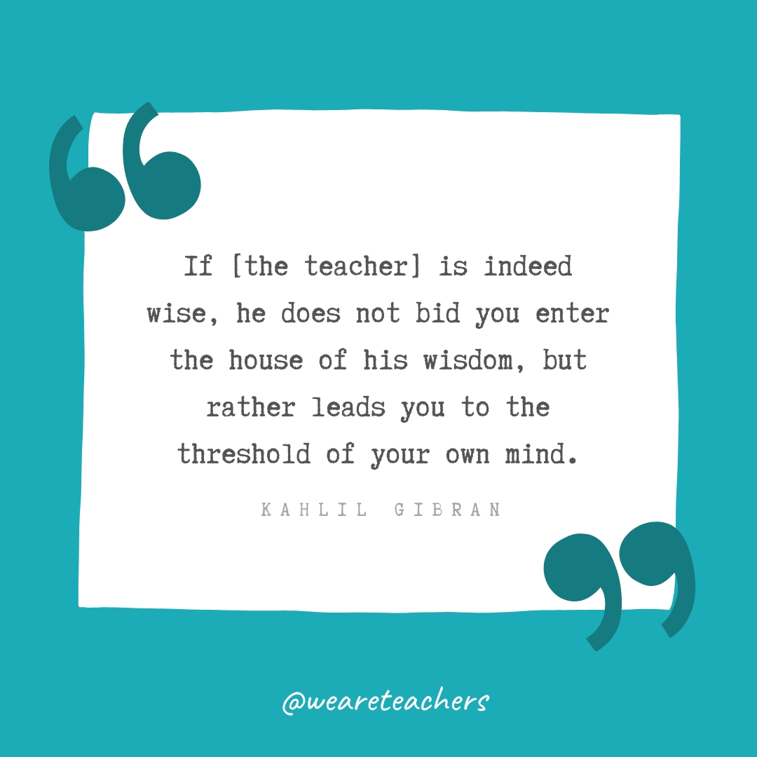 If [the teacher] is indeed wise, he does not bid you enter the house of his wisdom, but rather leads you to the threshold of your own mind. —Kahlil Gibran
