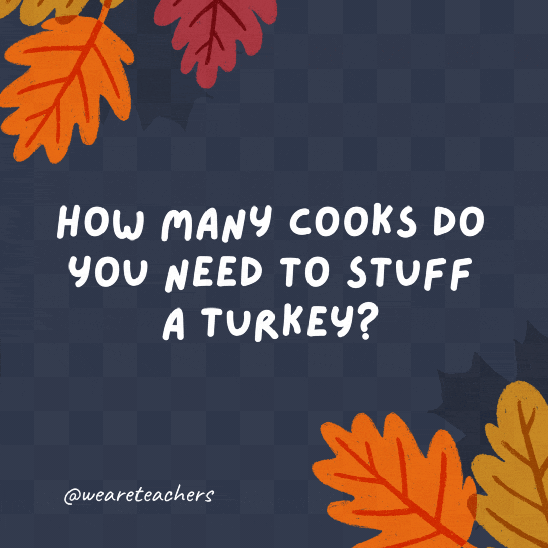 How many cooks do you need to stuff a turkey? Just one, but sometimes they don’t fit.- thanksgiving jokes for kids