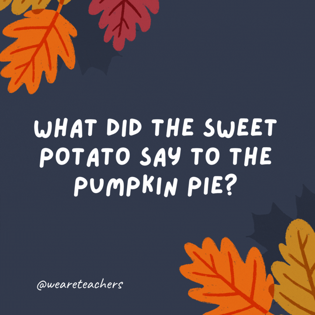 What did the sweet potato say to the pumpkin pie?

You are so sweet! -thanksgiving jokes