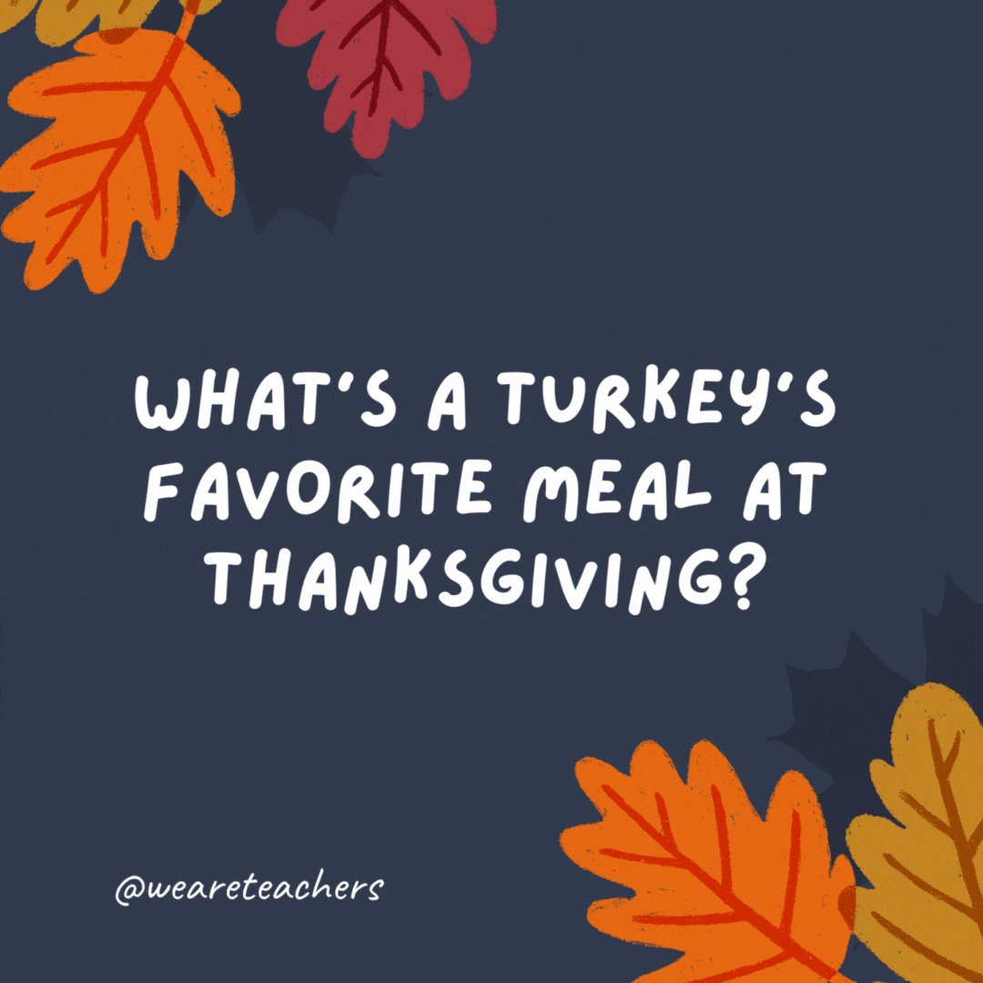 What's a turkey's favorite meal at Thanksgiving?

I don't know, but it's definitely not chicken pot pie! -thanksgiving jokes