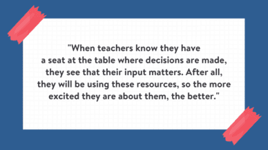 "When teachers know they have a seat at the table where decisions are made, they see that their input matters. After all, they will be using these resources, so the more excited they are about them, the better." Quote is on white background with blue border.