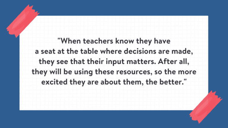 "When teachers know they have a seat at the table where decisions are made, they see that their input matters. After all, they will be using these resources, so the more excited they are about them, the better." Quote is on white background with blue border.