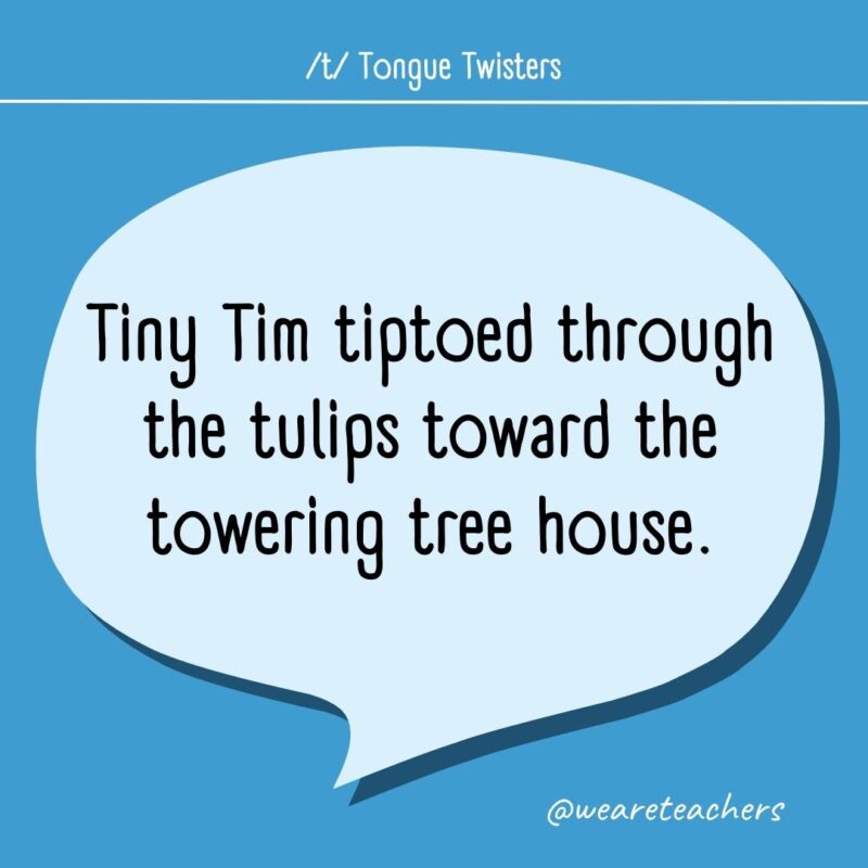 Tiny Tim tiptoed through the tulips toward the towering tree house.
