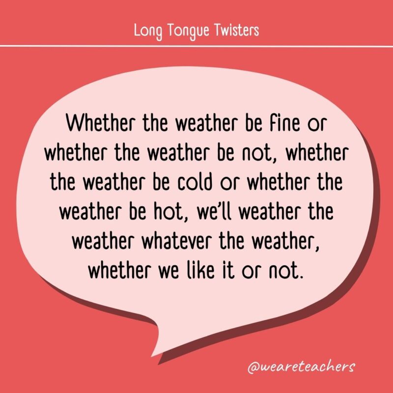 Whether the weather be fine or whether the weather be not, whether the weather be cold or whether the weather be hot, we’ll weather the weather whatever the weather, whether we like it or not.