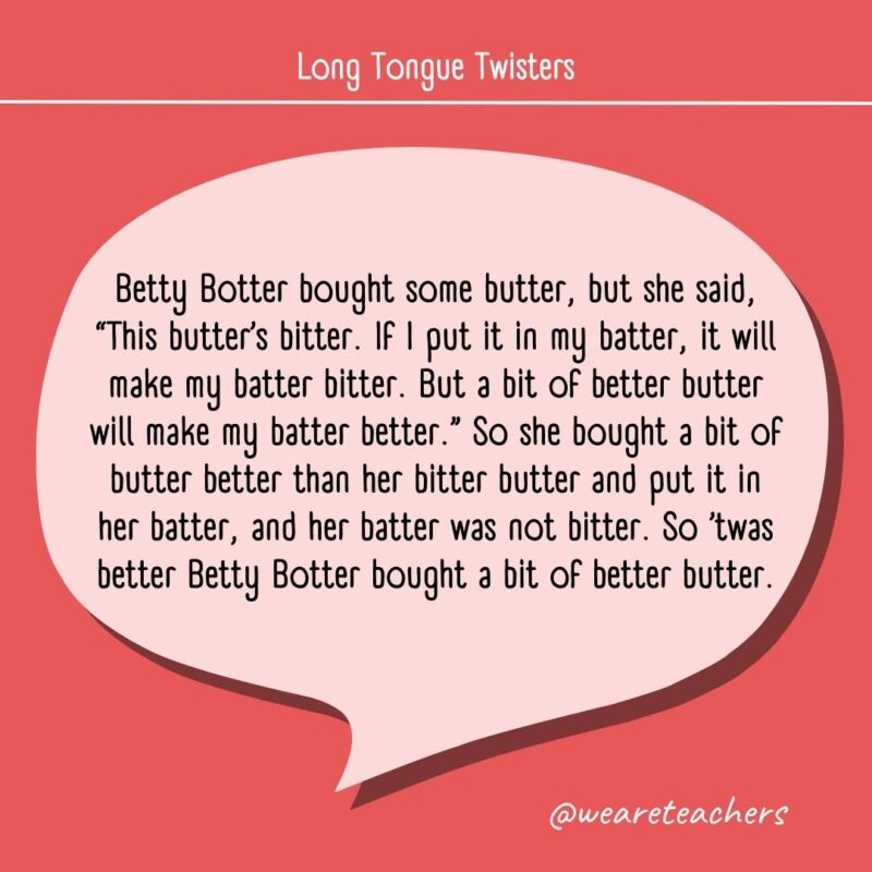 Betty Botter bought some butter, but she said, "This butter's bitter. If I put it in my batter, it will make my batter bitter. But a bit of better butter will make my batter better." So she bought a bit of butter better than her bitter butter and put it in her batter, and her batter was not bitter. So ’twas better Betty Botter bought a bit of better butter.