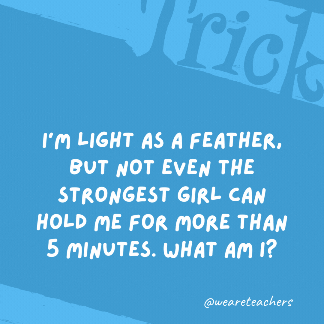 I’m light as a feather, but not even the strongest girl can hold me for more than 5 minutes. What am I?

Breath.
