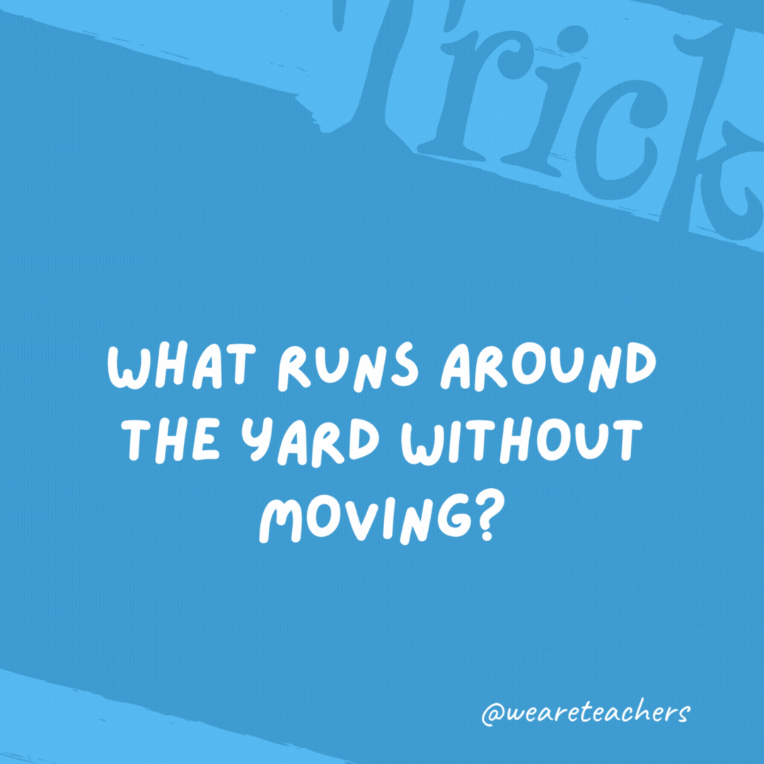 What runs around the yard without moving?

A fence.