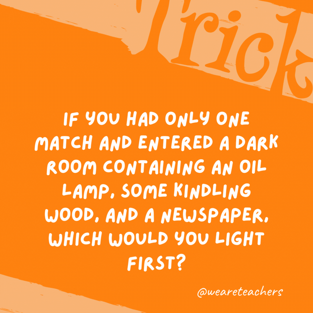 If you had only one match and entered a dark room containing an oil lamp, some kindling wood, and a newspaper, which would you light first? The match.- trick questions