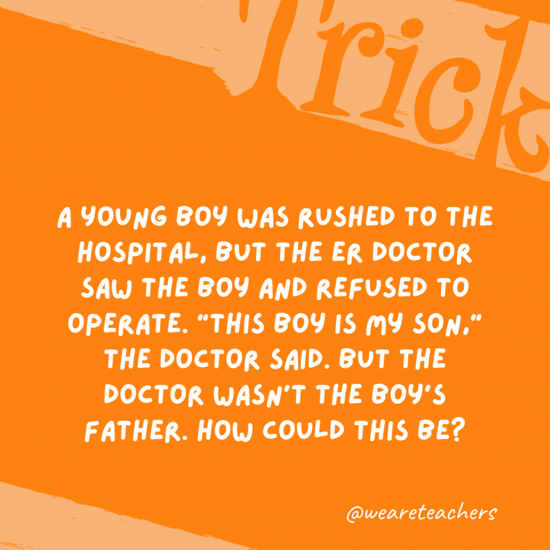 A young boy was rushed to the hospital, but the ER doctor saw the boy and refused to operate. “This boy is my son,” the doctor said. But the doctor wasn’t the boy’s father. How could this be?

The doctor was the boy’s mom.