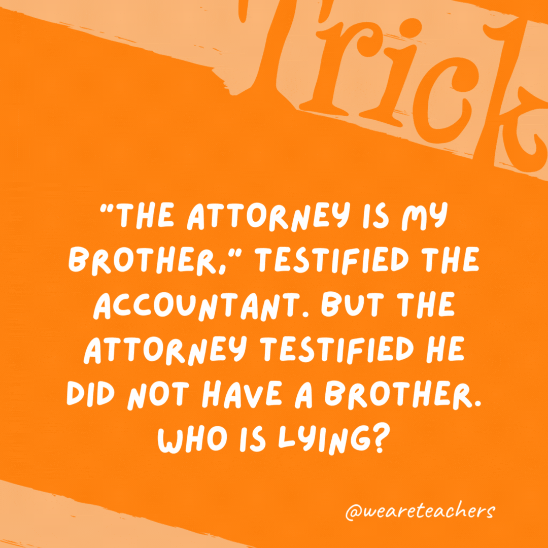 “The attorney is my brother,” testified the accountant. But the attorney testified he did not have a brother. Who is lying?

Neither one, because the accountant was his sister.
