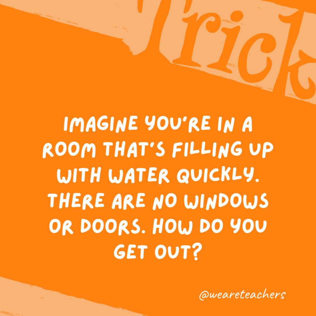 Imagine you’re in a room that’s filling up with water quickly. There are no windows or doors. How do you get out? Stop imagining.- trick questions