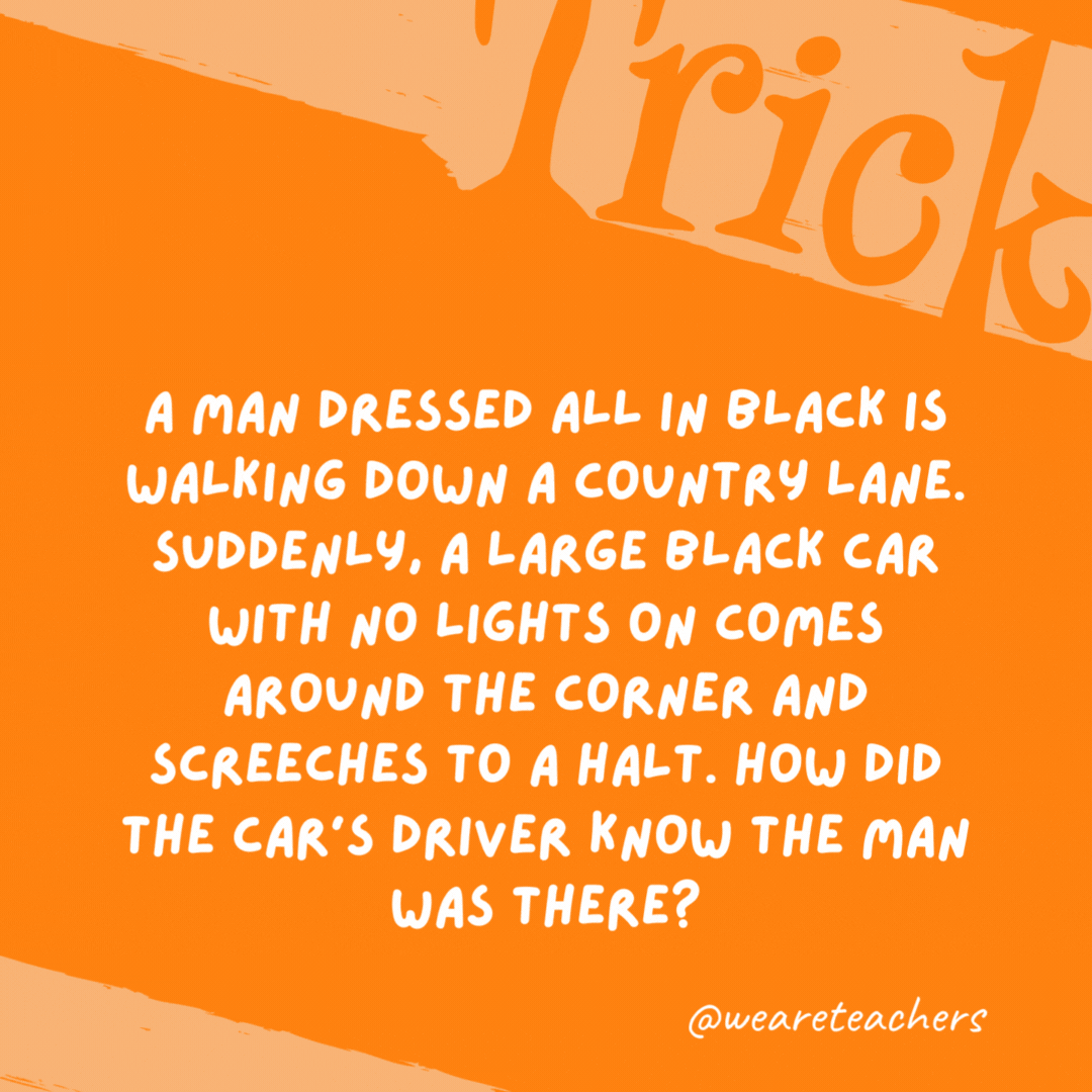 A man dressed all in black is walking down a country lane. Suddenly, a large black car with no lights on comes around the corner and screeches to a halt. How did the car’s driver know the man was there?

It was daytime.