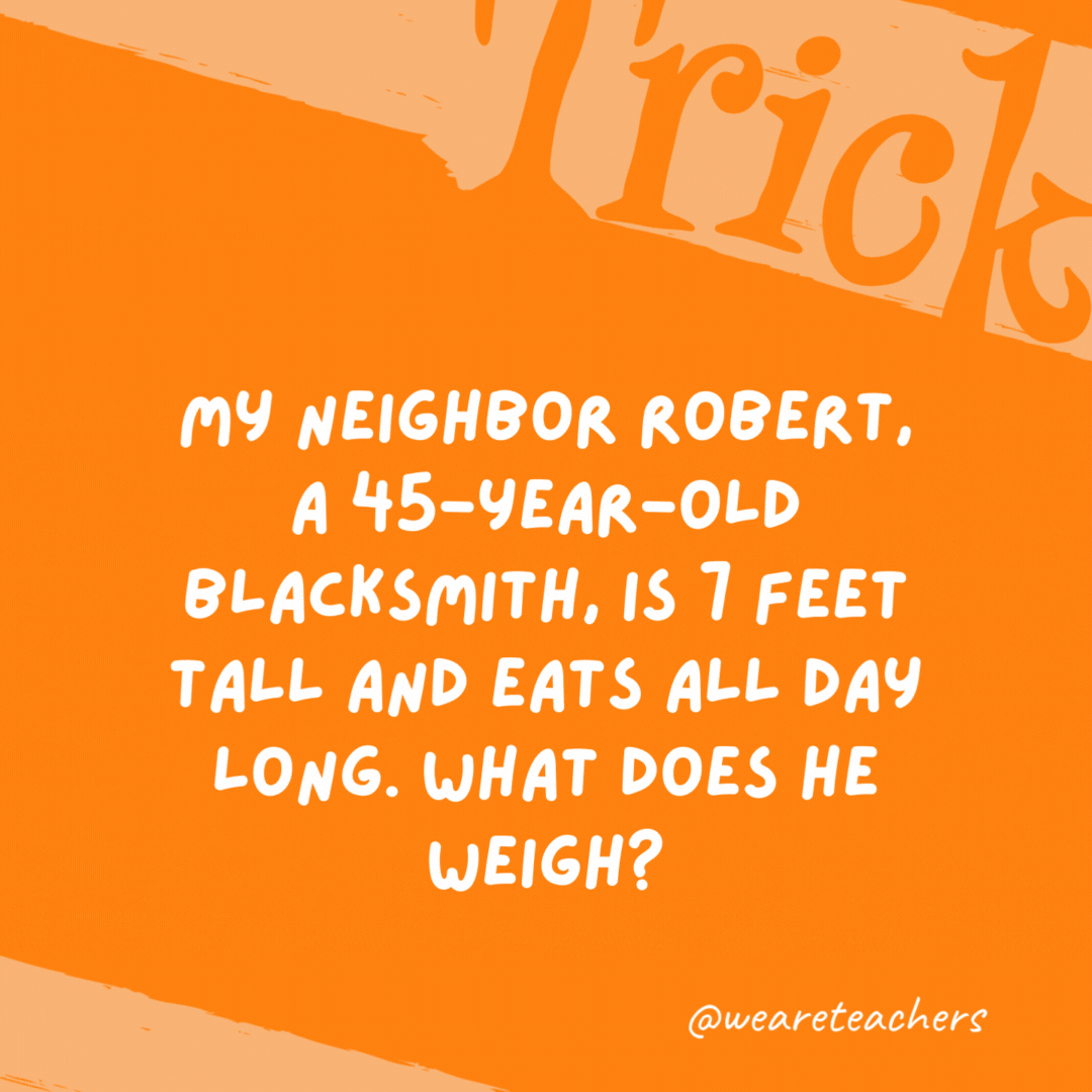 My neighbor Robert, a 45-year-old blacksmith, is 7 feet tall and eats all day long. What does he weigh? Iron.- trick questions