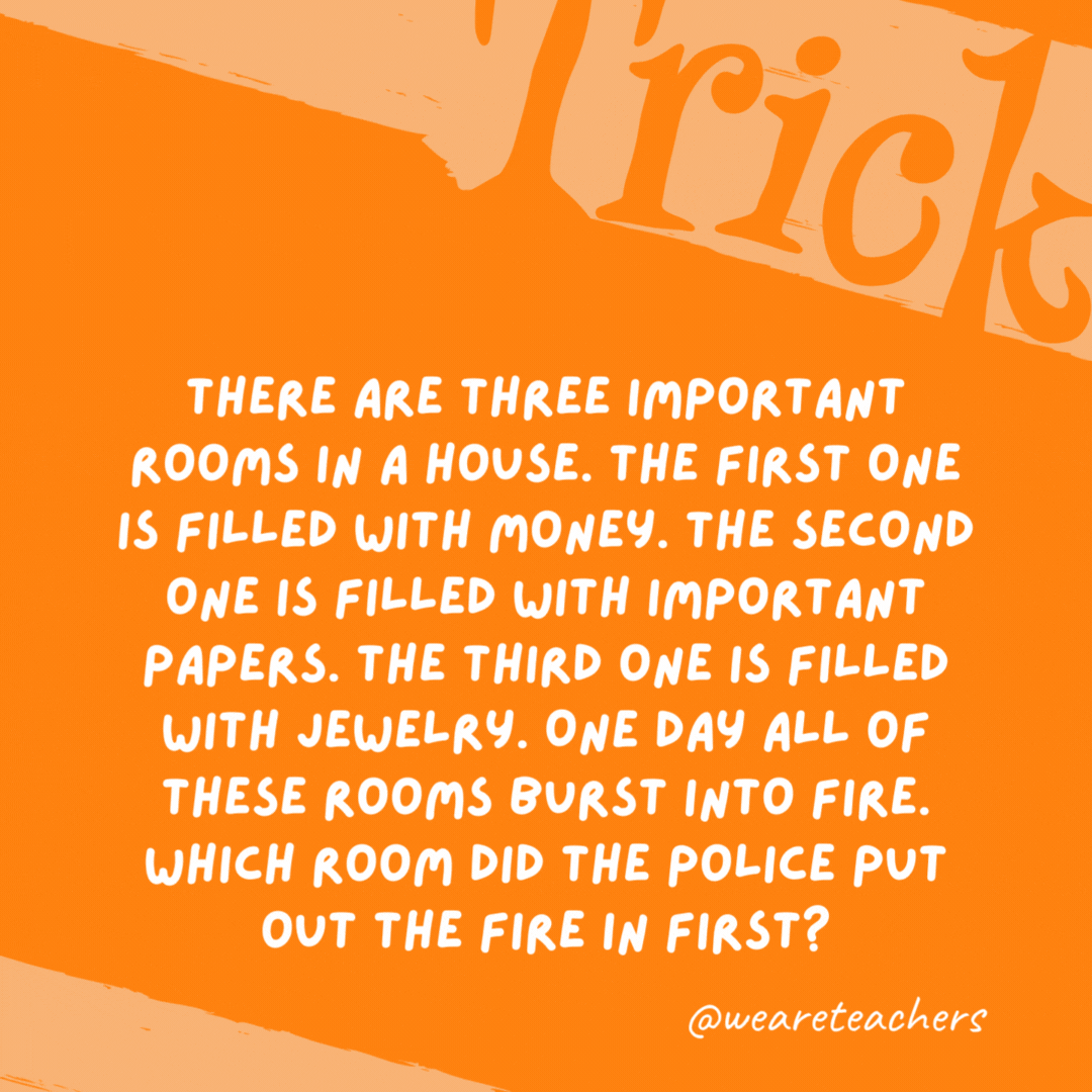 There are three important rooms in a house. The first one is filled with money. The second one is filled with important papers. The third one is filled with jewelry. One day all of these rooms burst into fire. Which room did the police put out the fire in first? None. Police do not put out fires, firefighters do.- trick questions